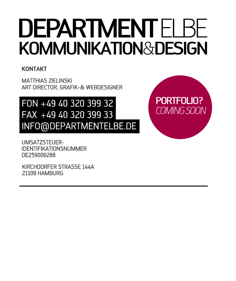IMPRESSUM & KONTAKT Stand: 01.01.2010 DEPARTMENT ELBE KOMMUNIKATION UND DESIGN

Matthias Zielinski
Grafik-Designer

KIRCHDORFER STRASSE 144A
21109 HAMBURG

FON: +49 40 320 399 32
FAX: +49 40 320 399 33
MAIL: info[at-zeichen]departmentelbe.de


Das Impressum gilt für diese Domains:
http://www.departmentelbe.de
http://www.departmentelbe.com
http://www.department-elbe.de
http://www.department-elbe.com
Umsatzsteuer-Identifikationsnummer gemäß § 27 a Umsatzsteuergesetz: DE259000288
